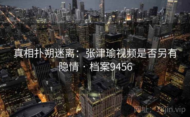 真相扑朔迷离：张津瑜视频是否另有隐情 · 档案9456