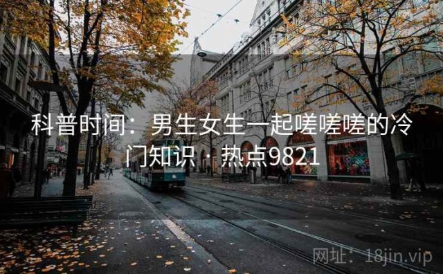 科普时间：男生女生一起嗟嗟嗟的冷门知识 · 热点9821