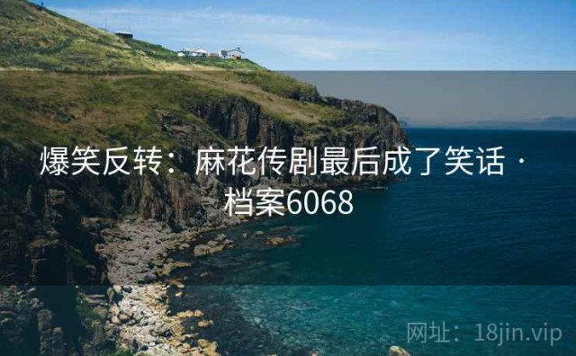 爆笑反转：麻花传剧最后成了笑话 · 档案6068