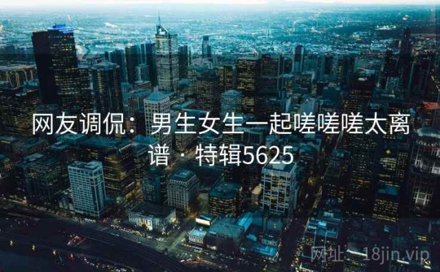 网友调侃：男生女生一起嗟嗟嗟太离谱 · 特辑5625