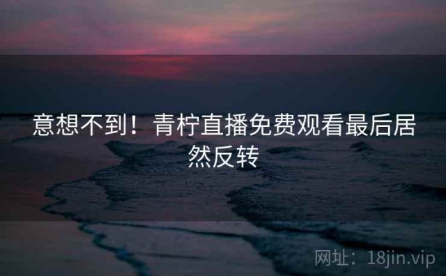 意想不到！青柠直播免费观看最后居然反转
