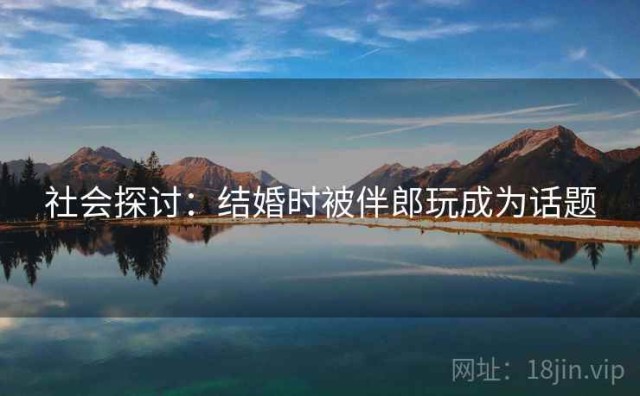 社会探讨：结婚时被伴郎玩成为话题