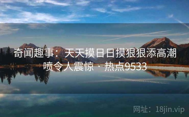 奇闻趣事：天天摸日日摸狠狠添高潮喷令人震惊 · 热点9533