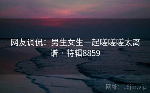 网友调侃：男生女生一起嗟嗟嗟太离谱 · 特辑8859