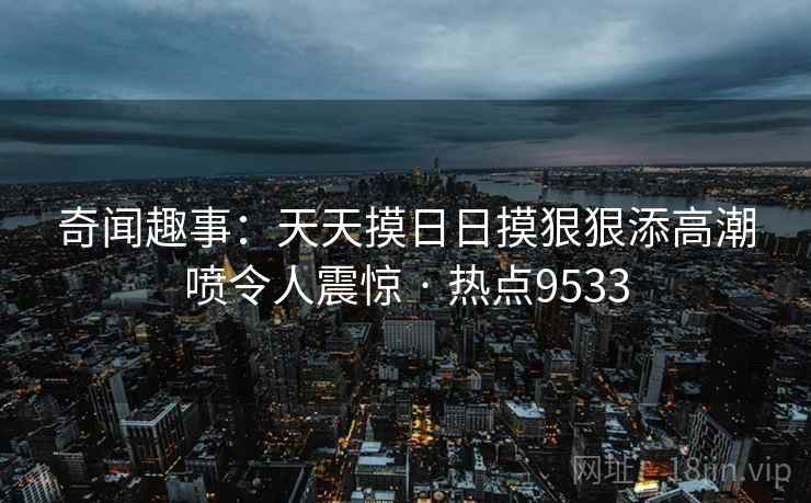 奇闻趣事:天天摸日日摸狠狠添高潮喷令人震惊 · 热点9533 奇闻趣事:天天摸日日摸狠狠添高潮喷令人震惊 · 热点9533