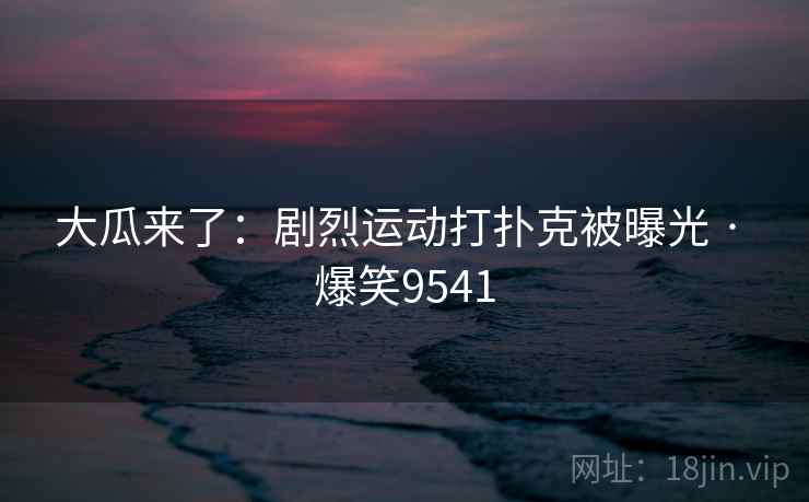 大瓜来了：剧烈运动打扑克被曝光 · 爆笑9541
