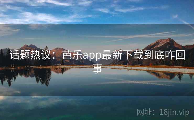话题热议：芭乐app最新下载到底咋回事