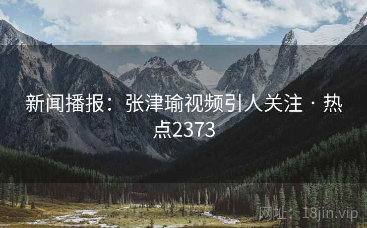 新闻播报：张津瑜视频引人关注 · 热点2373