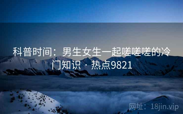 科普时间：男生女生一起嗟嗟嗟的冷门知识 · 热点9821