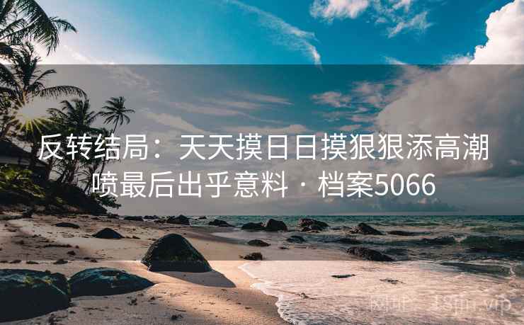 反转结局：天天摸日日摸狠狠添高潮喷最后出乎意料 · 档案5066
