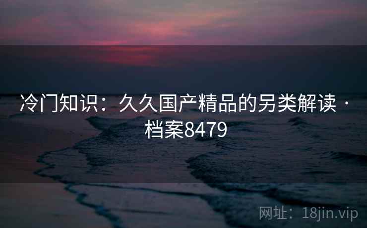 冷门知识：久久国产精品的另类解读 · 档案8479