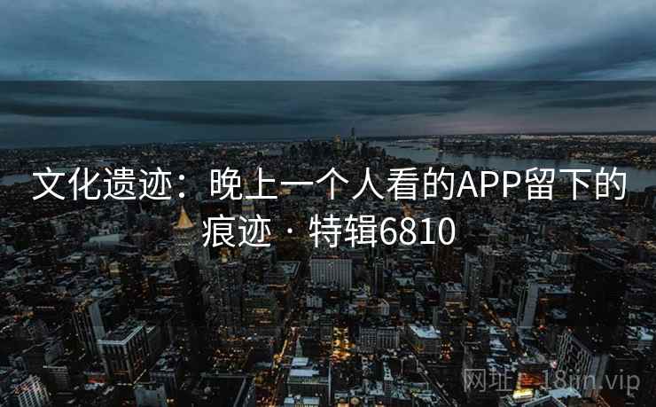 文化遗迹：晚上一个人看的APP留下的痕迹 · 特辑6810
