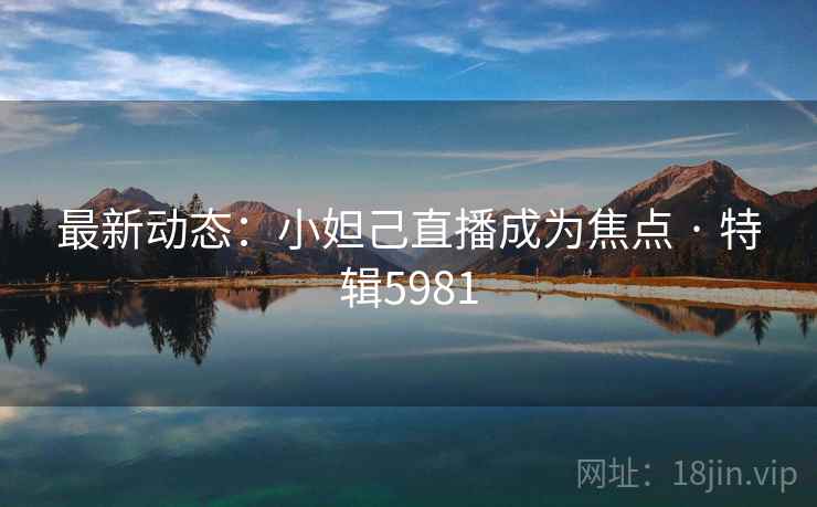 最新动态：小妲己直播成为焦点 · 特辑5981