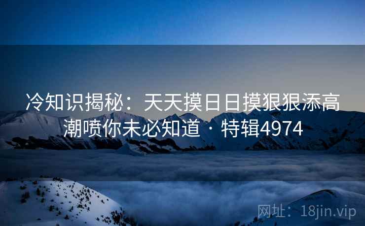 冷知识揭秘：天天摸日日摸狠狠添高潮喷你未必知道 · 特辑4974
