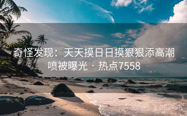 奇怪发现：天天摸日日摸狠狠添高潮喷被曝光 · 热点7558
